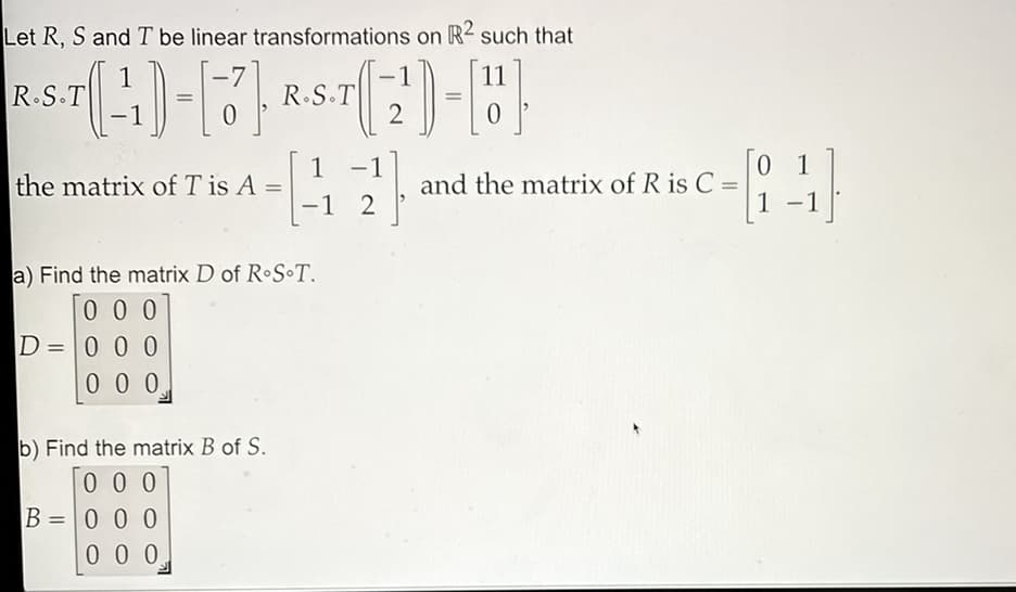 Let R, S and T be linear transformations on R² such that
1
11
-
R.S.T
2
the matrix of T is A
1
-1
and the matrix of R is C =
01
%3D
-1 2
1 -1
a) Find the matrix D of R•S•T.
0 0 0
D =0 0 0
0 0 0
b) Find the matrix B of S.
0 0 0
B = 0 0 0
0 0 0
