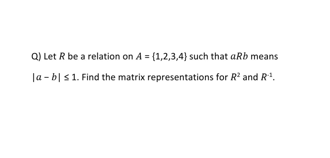 Q) Let R be a relation on A = {1,2,3,4} such that aRb means
%3D
|a - b| < 1. Find the matrix representations for R? and R1.
