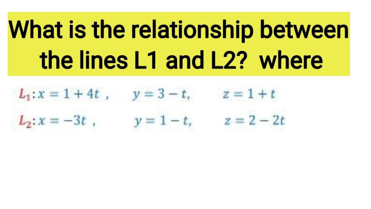 What is the relationship between
the lines L1 and L2? where
L:x = 1+ 4t, y= 3- t,
z = 1+t
L2:x = -3t ,
y = 1-t,
z = 2 - 2t
