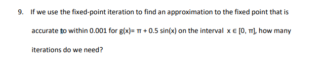 9. If we use the fixed-point iteration to find an approximation to the fixed point that is
accurate to within 0.001 for g(x)= T + 0.5 sin(x) on the interval x e [0, T1], how many
iterations do we need?
