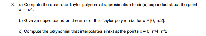 3. a) Compute the quadratic Taylor polynomial approximation to sin(x) expanded about the point
x = T/4.
b) Give an upper bound on the error of this Taylor polynomial for x e [0, T1/2].
c) Compute the polynomial that interpolates sin(x) at the points x = 0, TT/4, T1/2.
