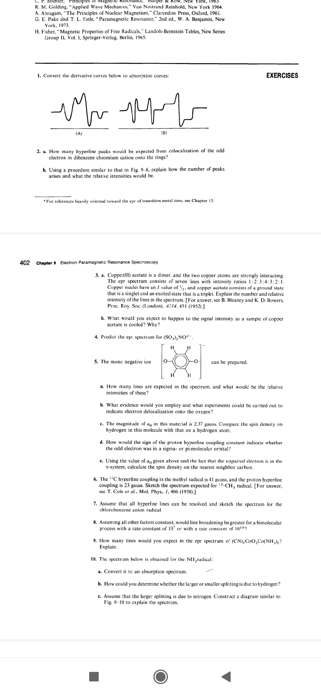 arper & RoW, New York, 1963.
C. P. Shchter, Principles of Magnelic Reso
R. M. Golding, “Applied Wave Mechanics," Van Nostrand Reinhold, New York 1964.
A. Abragam, "The Principles of Nuclear Magnetism," Clarendon Press, Oxford, 1961.
G. E. Pake and T. L. Estle, “Paramagnetic Resonance," 2nd e., W. A. Benjamin, New
York, 1973.
H. Fisher, "Magnetic Properties of Free Radicals," Landolt-Bernstein Tables, New Series
Group II, Vol. I, Springer-Verlag, Berlin, 1965.
1. Convert the derivative curves below to absorption curves:
EXERCISES
(A)
(B)
2. a. How many hyperfine peaks would be expected from delocalization of the odd
electron in dibenzene chromium cation onto the rings?
b. Using a procedure similar to that in Fig. 9–6, explain how the number of peaks
arises and what the relative intensities would be.
* For references heavily oriented toward the epr of transition metal ions, sec Chapter 13.
402
Chapter 9 Electron Paramagnetic Resonance Spectroscopy
3. a. Copper(II) acetate is a dimer, and the two copper atoms are strongly interacting.
The epr spectrum consists of seven lines with intensity ratios 1:2:3:4:3:2:1.
Copper nuclei have an I value of ,, and copper acetate consists of a ground state
that is a singlet and an excited state that is a triplet. Explain the number and relative
intensity of the lines in the spectrum. [For answer, see B. Bleaney and K. D. Bowers,
Proc. Roy. Soc. (London), A214, 451 (1952).]
b. What would you expect to happen to the signal intensity as a sample of copper
acetate is cooled? Why?
4. Predict the epr spectrum for (SO3)2NO²-.
H
5. The mono negative ion
O-
-0-
can be prepared.
H
Н
a. How many lines are expected in the spectrum, and what would be the relative
intensities of these?
b. What evidence would you employ and what experiments could be carried out to
indicate electron delocalization onto the oxygen?
c. The magnitude of ay in this material is 2.37 gauss. Compare the spin density on
hydrogen in this molecule with that on a hydrogen atom.
d. How would the sign of the proton hyperfine coupling constant indicate whether
the odd electron was in a sigma- or pi-molecular orbital?
e. Using the value of a, given above and the fact that the unpaired electron is in the
T-system, calculate the spin density on the nearest neighbor carbon.
6. The 1'C hyperfine coupling in the methyl radical is 41 gauss, and the proton hyperfine
coupling is 23 gauss. Sketch the spectrum expected for 13.CH, radical. [For answer,
scc T. Cole et al., Mol. Phys., 1, 406 (1958).]
7. Assume that all hyperfine lines can be resolved and sketch the spectrum for the
chlorobenzene anion radical.
8. Assuming all other factors constant, would line broadening be greater for a bimolecular
process with a rate constant of 107 or with a rate constant of 1010?
9. How many lines would you expect in the epr spectrum of (CN),CoO,Co(NH,),?
Explain.
10. The spectrum below is obtained for the NH,radical:
a. Convert it to an absorption spectrum.
b. How could you determine whether the larger or smaller splitting is due to hydrogen?
c. Assume that the larger splitting is due to nitrogen. Construct a diagram similar to
Fig. 9–10 to explain the spectrum.
