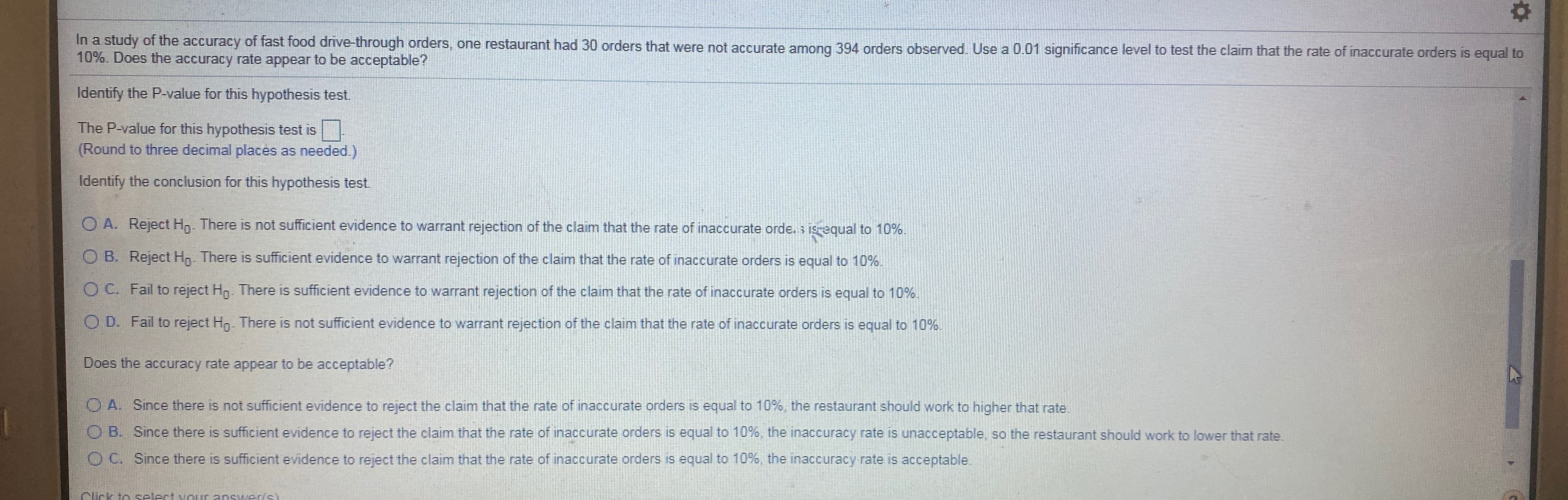 In a study of the accuracy of fast food drive-through orders, one restaurant had 30 orders that were not accurate among 394 orders observed. Use a 0.01 significance level to test the claim that the rate of inaccurate orders is equal to
10%. Does the accuracy rate appear to be acceptable?
Identify the P-value for this hypothesis test.
The P-value for this hypothesis test is|
(Round to three decimal places as needed.)
Identify the conclusion for this hypothesis test
O A. Reject Hn- There is not sufficient evidence to warrant rejection of the claim that the rate of inaccurate orde. s is equal to 10%.
O B. Reject Hn. There is sufficient evidence to warrant rejection of the claim that the rate of inaccurate orders is equal to 10%.
O C. Fail to reject Hn. There is sufficient evidence to warrant rejection of the claim that the rate of inaccurate orders is equal to 10%.
O D. Fail to reject Hn. There is not sufficient evidence to warrant rejection of the claim that the rate of inaccurate orders is equal to 10%.
Does the accuracy rate appear to be acceptable?
O A. Since there is not sufficient evidence to reject the claim that the rate of inaccurate orders is equal to 10%, the restaurant should work to higher that rate
O B. Since there is sufficient evidence to reject the claim that the rate of inaccurate orders is equal to 10%, the inaccuracy rate is unacceptable, so the restaurant should work to lower that rate.
O C. Since there is sufficient evidence to reject the claim that the rate of inaccurate orders is equal to 10%, the inaccuracy rate is acceptable
Click to selectvour answer/s)
