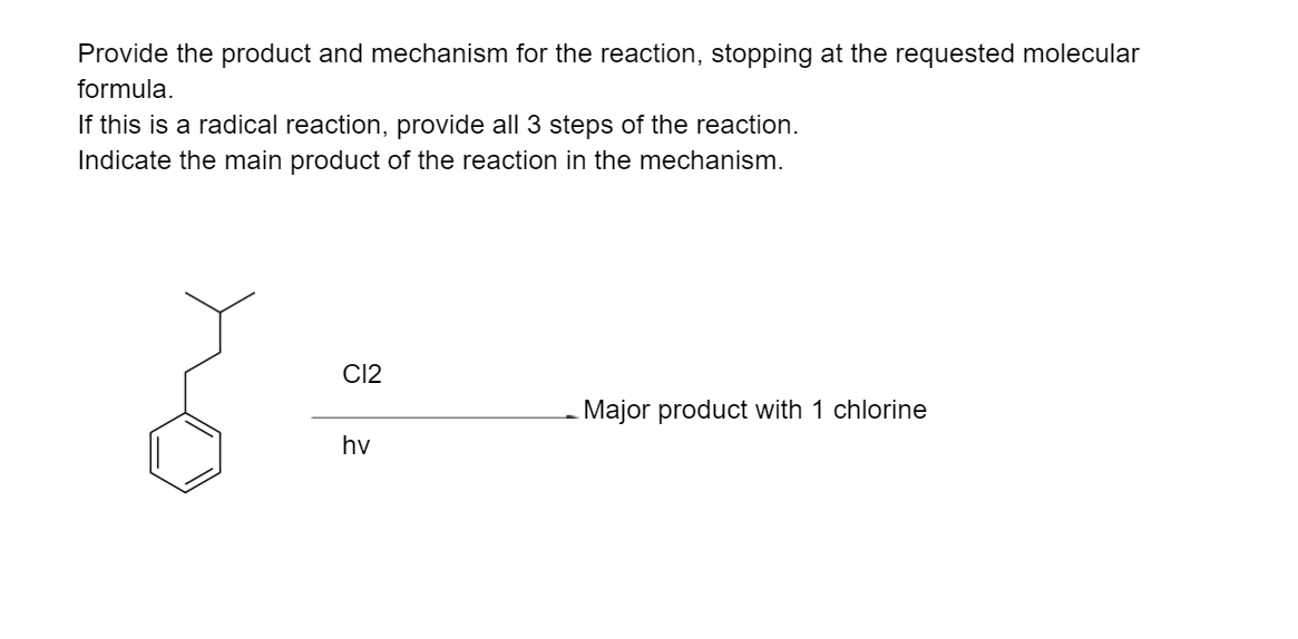 Provide the product and mechanism for the reaction, stopping at the requested molecular
formula.
If this is a radical reaction, provide all 3 steps of the reaction.
Indicate the main product of the reaction in the mechanism.
C12
Major product with 1 chlorine
hv
