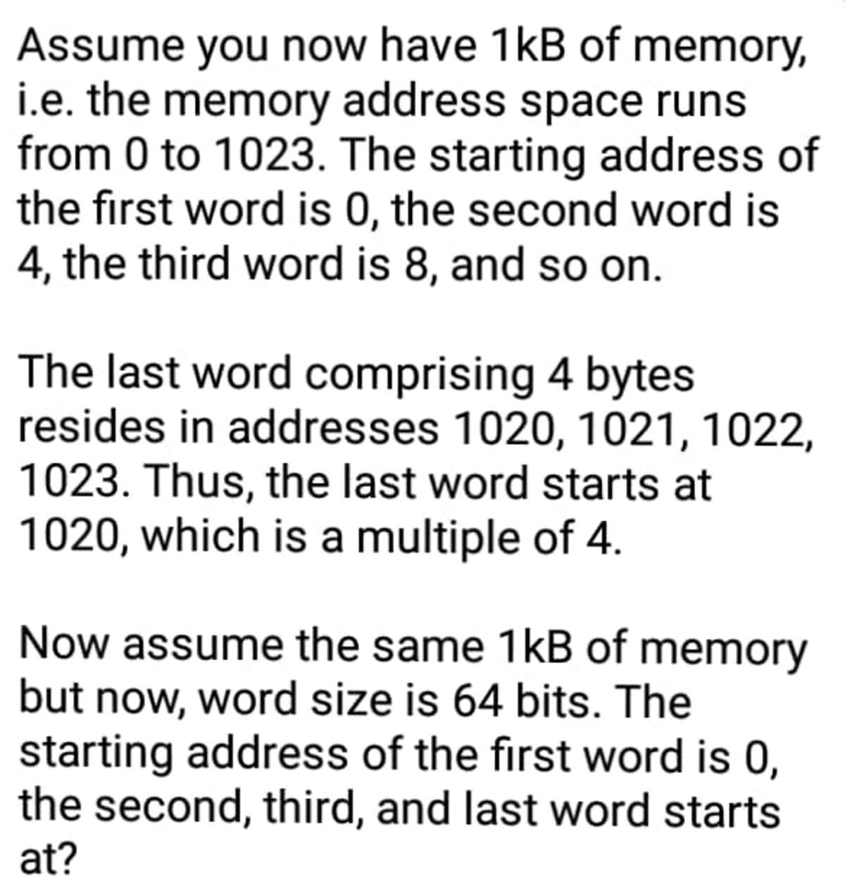 Assume you now have 1kB of memory,
i.e. the memory address space runs
from 0 to 1023. The starting address of
the first word is 0, the second word is
4, the third word is 8, and so on.
The last word comprising 4 bytes
resides in addresses 1020, 1021, 1022,
1023. Thus, the last word starts at
1020, which is a multiple of 4.
Now assume the same 1kB of memory
but now, word size is 64 bits. The
starting address of the first word is 0,
the second, third, and last word starts
at?
