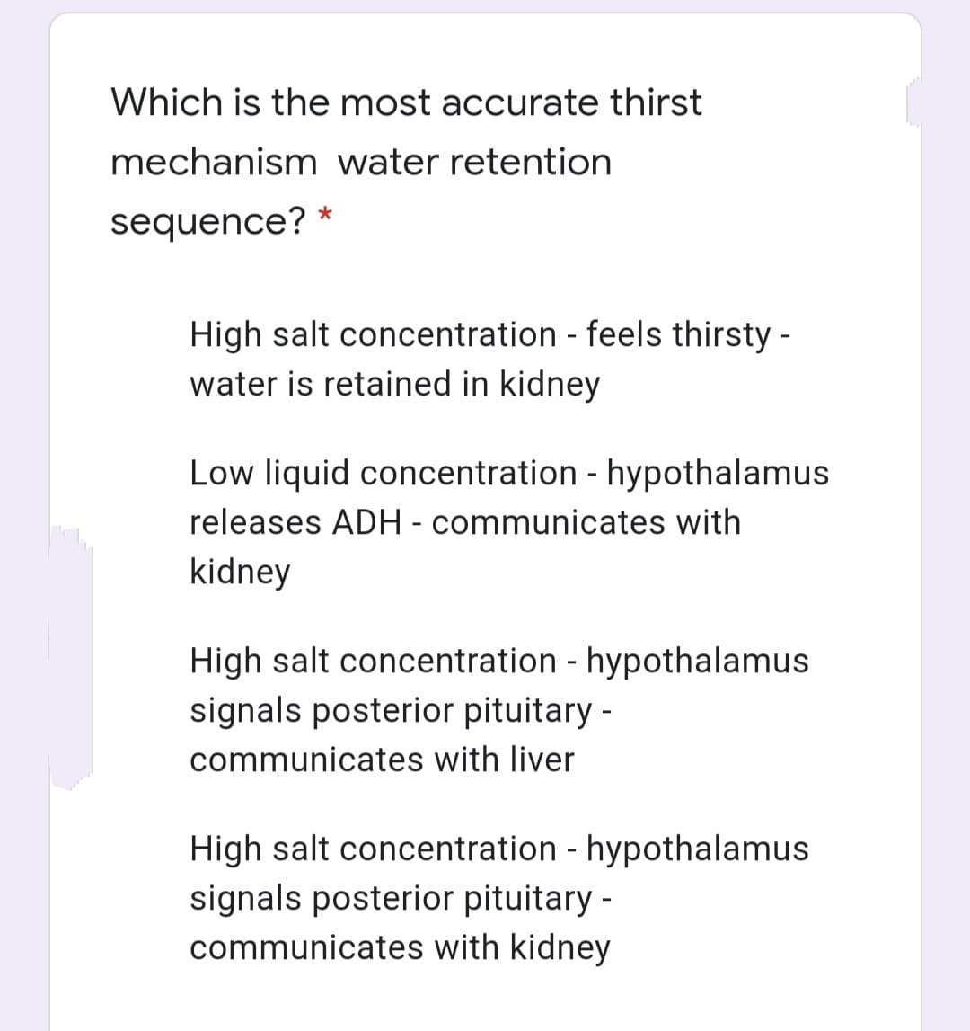 Which is the most accurate thirst
mechanism water retention
sequence?
High salt concentration - feels thirsty -
water is retained in kidney
Low liquid concentration - hypothalamus
releases ADH - communicates with
kidney
High salt concentration - hypothalamus
signals posterior pituitary -
communicates with liver
High salt concentration - hypothalamus
signals posterior pituitary -
communicates with kidney
