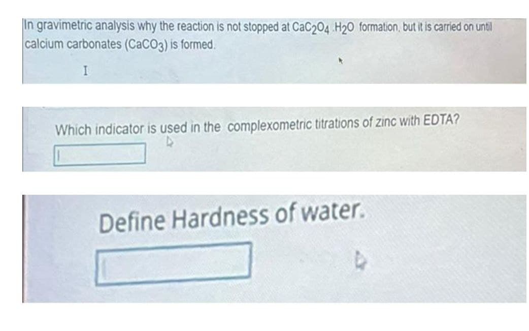 In gravimetric analysis why the reaction is not stopped at CaC204 H20 formation, but it is carried on until
calcium carbonates (CaCO3) is formed.
I
Which indicator is used in the complexometric titrations of zinc with EDTA?
Define Hardness of water.
