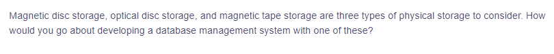 Magnetic disc storage, optical disc storage, and magnetic tape storage are three types of physical storage to consider. How
would you go about developing a database management system with one of these?