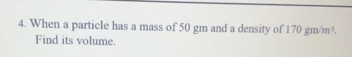 4. When a particle has a mass of 50 gm and a density of 170 gm/m2.
Find its volume.
