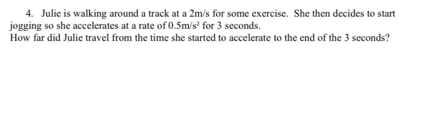 4. Julie is walking around a track at a 2m/s for some exercise. She then decides to start
jogging so she accelerates at a rate of 0.5m/s² for 3 seconds.
How far did Julie travel from the time she started to accelerate to the end of the 3 seconds?
