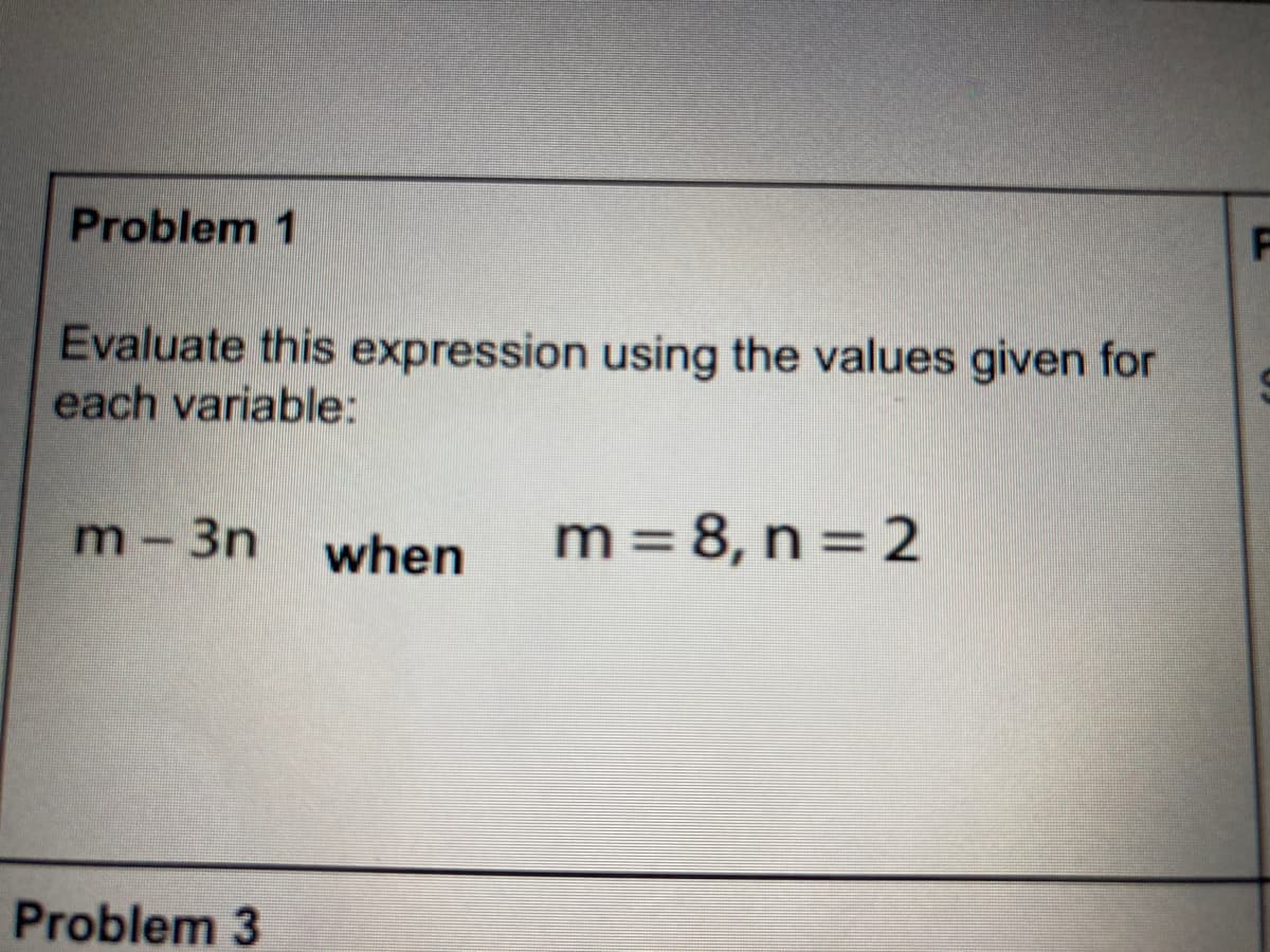 Problem 1
Evaluate this expression using the values given for
each variable:
m-3n
when
m = 8, n = 2
Problem 3
