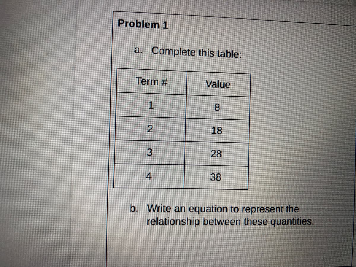 Problem 1
a. Complete this table:
Term #
Value
8.
18
28
4
38
b. Write an equation to represent the
relationship between these quantities.
2.
3.
