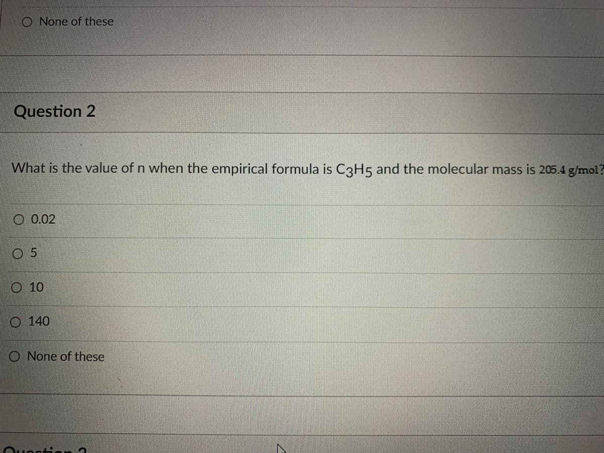 O None of these
Question 2
What is the value of n when the empirical formula is C3H5 and the molecular mass is 205.4 g/mol?
O 0.02
05
O 10
O 140
O None of these
Quectio
