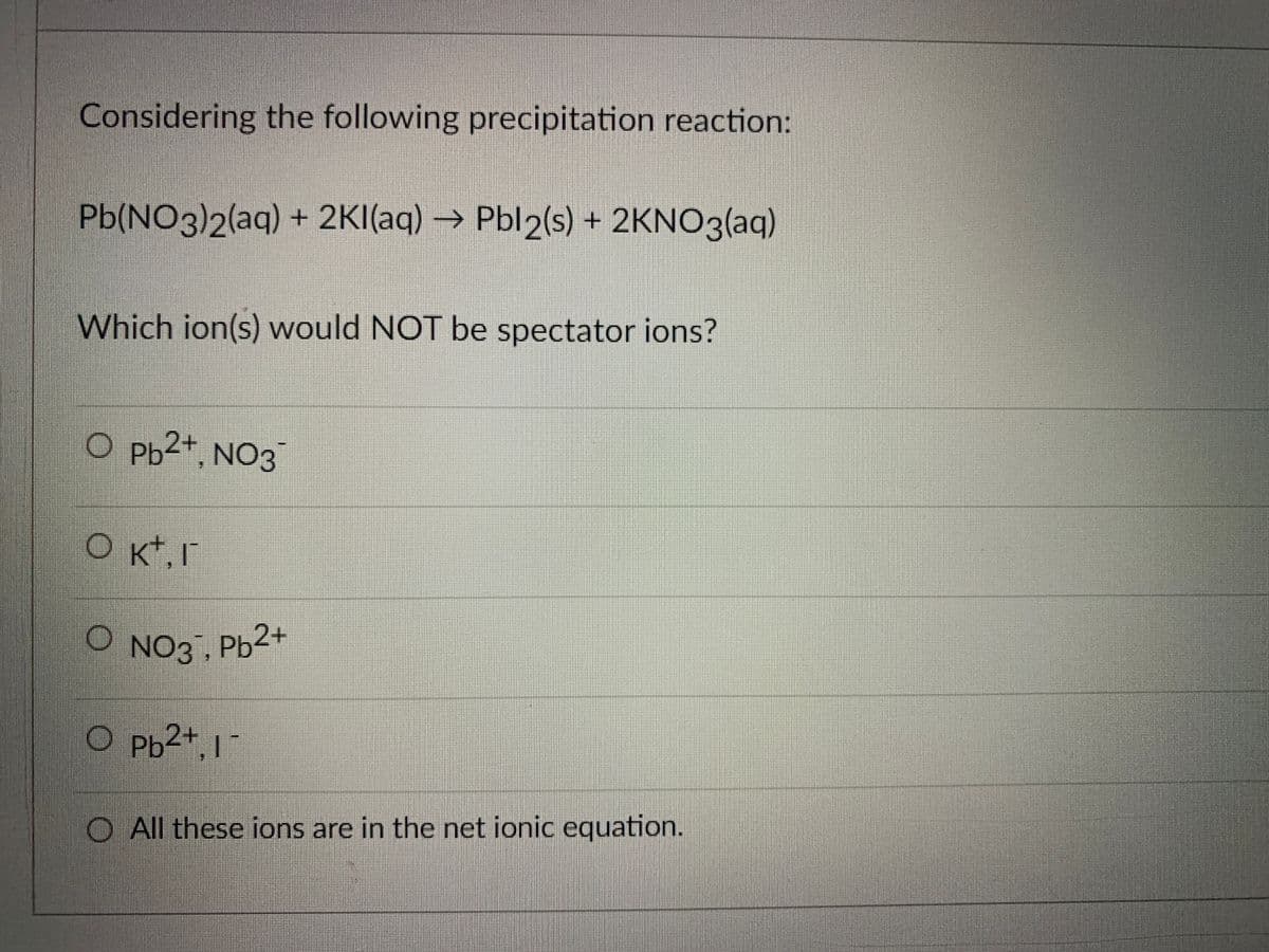O NO3, Pb2+
Considering the following precipitation reaction:
Pb(NO3)2(aq) + 2KI(aq) → Pbl2(s) + 2KNO3(aq)
Which ion(s) would NOT be spectator ions?
O pb2+, NO3
O NO3. Ph2+
O Pb2+, 17
O All these ions are in the net ionic equation.
