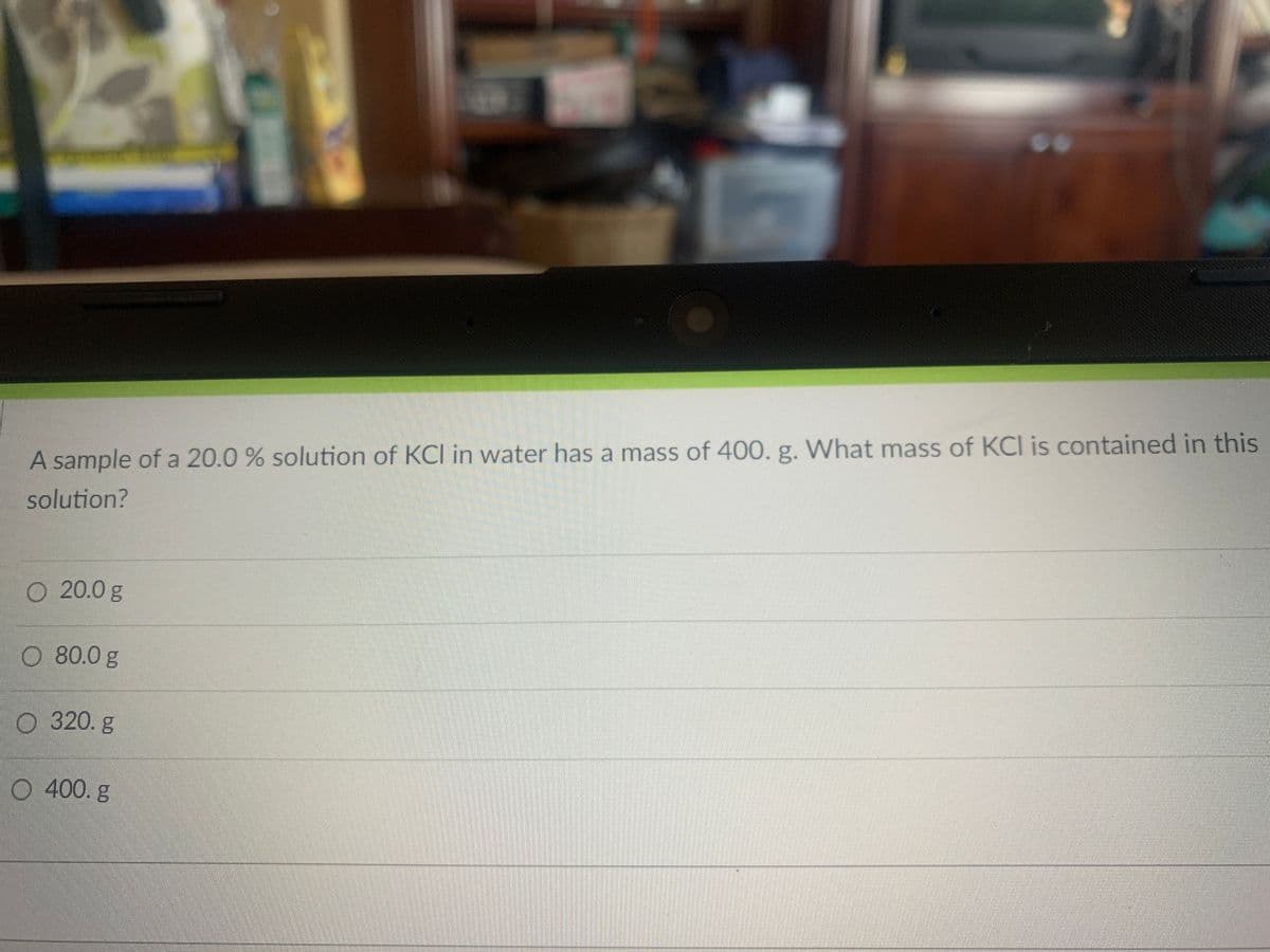 A sample of a 20.0 % solution of KCI in water has a mass of 400. g. What mass of KCI is contained in this
solution?
O 20.0 g
O 80.0 g
O 320. g
O 400. g
