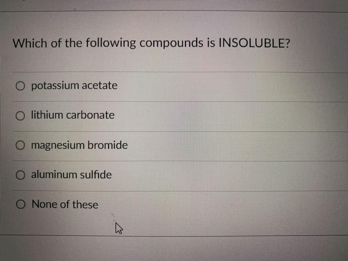 Which of the following compounds is INSOLUBLE?
O potassium acetate
O lithium carbonate
O magnesium bromide
aluminum sulfide
O None of these
