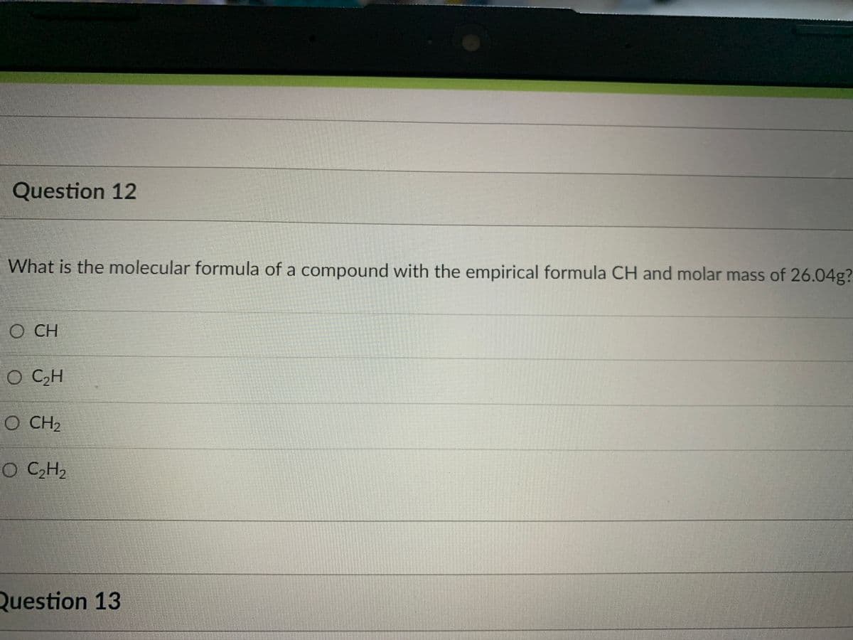 Question 12
What is the molecular formula of a compound with the empirical formula CH and molar mass of 26.04g?
O CH
O CCH
O CH2
O CCH2
Question 13

