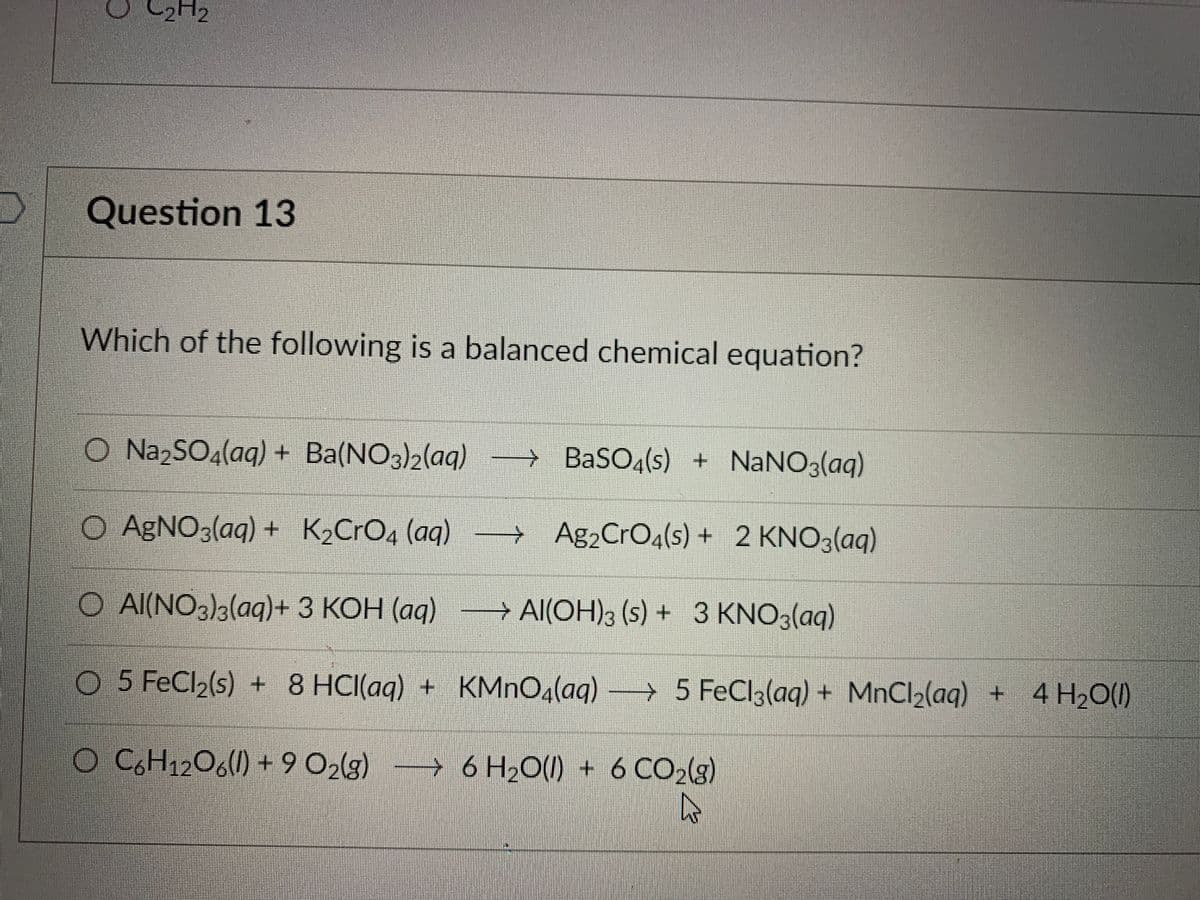 C2H2
Question 13
Which of the following is a balanced chemical equation?
O Na,SO4(aq) + Ba(NO3)2(aq)
→ BaSOq(s) + NANO3(aq)
O AGNO3(aq) + K2CrO4 (aq)
→ Ag2CrOq(s) + 2 KNO3(aq)
O Al(NO3)3(aq)+ 3 KOH (aq)
→ Al(OH)3 (s) + 3 KNO3(aq)
O 5 FeCl2(s) + 8 HCI(aq) + KMNO4(aq) → 5
FeCl3(aq) + MnCl2(aq) + 4 H20(1)
O C,H12O6() + 9 O2(3)
→ 6 H¿O(1) + 6 CO2lg)
一
