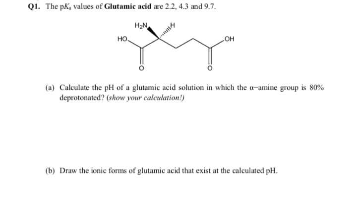 Q1. The pKa values of Glutamic acid are 2.2, 4.3 and 9.7.
H2N
но.
HO
(a) Calculate the pH of a glutamic acid solution in which the a-amine group is 80%
deprotonated? (show your calculation!)
(b) Draw the ionic forms of glutamic acid that exist at the calculated pH.

