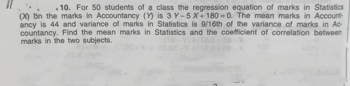 « 10. For 50 students of a class the regression equation of marks in Statistics
(X) ön the marks in Accountancy (Y) is 3 Y-5 X+180 = 0. The mean marks in Account-
ancy is 44 and variance of marks in Statistics is 9/16th of the variance of marks in Ac-
countancy. Find the mean marks in Statistics and the coefficient of correlation between
marks in the two subjects.
3X 10 8S
