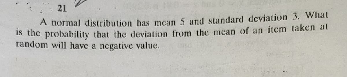 21
A normal distribution has mean 5 and standard deviation 3. What
IS the probability that the deviation from the mean of an item taken at
random will have a negative value.
