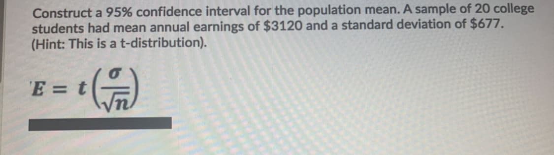 Construct a 95% confidence interval for the population mean. A sample of 20 college
students had mean annual earnings of $3120 and a standard deviation of $677.
(Hint: This is a t-distribution).
E = t
