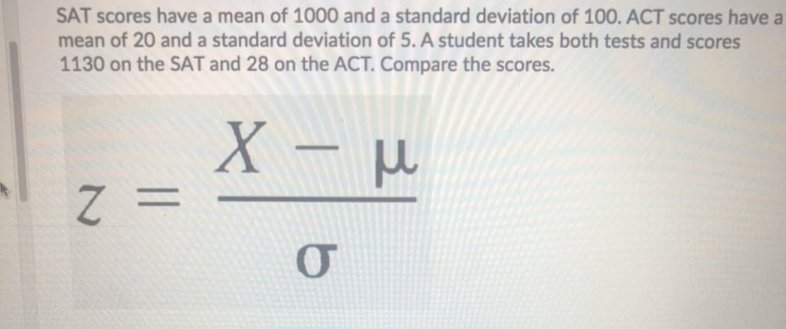 SAT scores have a mean of 1000 and a standard deviation of 100. ACT scores have a
mean of 20 and a standard deviation of 5. A student takes both tests and scores
1130 on the SAT and 28 on the ACT. Compare the scores.
X –
