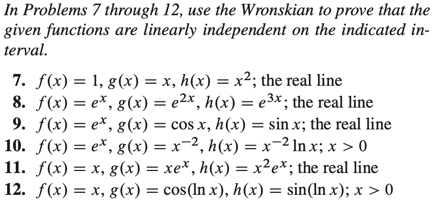 In Problems 7 through 12, use the Wronskian to prove that the
given functions are linearly independent on the indicated in-
terval.
7. f(x) = 1, g(x) = x, h(x) = x²; the real line
8. f(x) = e*, g(x) = e2x, h(x) = e3x; the real line
9. f(x) = e*, g(x) = cos x, h(x) = sin x; the real line
10. f(x) = e*, g(x) = x-2, h(x) = x-2 ln x; x > 0
11. f(x) = x, g(x) = xe*, h(x) = x²e*; the real line
12. f(x) = x, g(x) = cos(In x), h(x) = sin(ln x); x > 0
