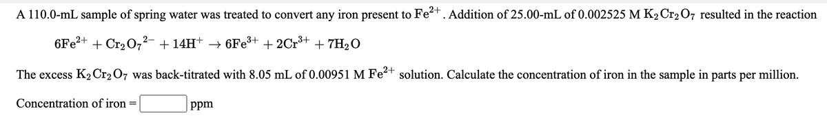 A 110.0-mL sample of spring water was treated to convert any iron present to Fet. Addition of 25.00-mL of 0.002525 M K2C1207 resulted in the reaction
6Fe?+ + Cr2 O7²- + 14H+ → 6Fe+ + 2Cr³+ + 7H2O
The excess K2C12 07 was back-titrated with 8.05 mL of 0.00951 M Fe-t solution. Calculate the concentration of iron in the sample in parts per million.
Concentration of iron
ppm
