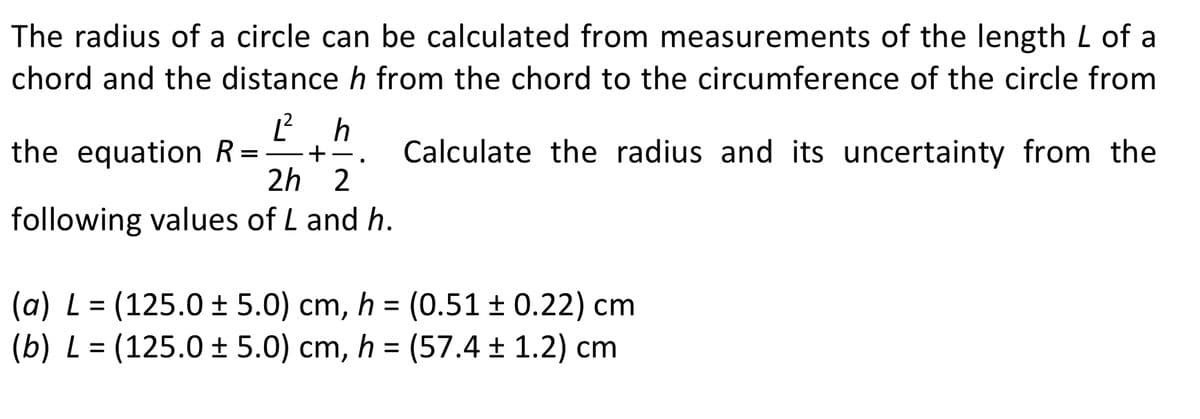 The radius of a circle can be calculated from measurements of the length L of a
chord and the distance h from the chord to the circumference of the circle from
the equation R=
h
Calculate the radius and its uncertainty from the
2h 2
following values of L and h.
(a) L = (125.0 ± 5.0) cm, h = (0.51 ± 0.22) cm
(b) L = (125.0 ± 5.0) cm,
h = (57.4 ± 1.2) cm
