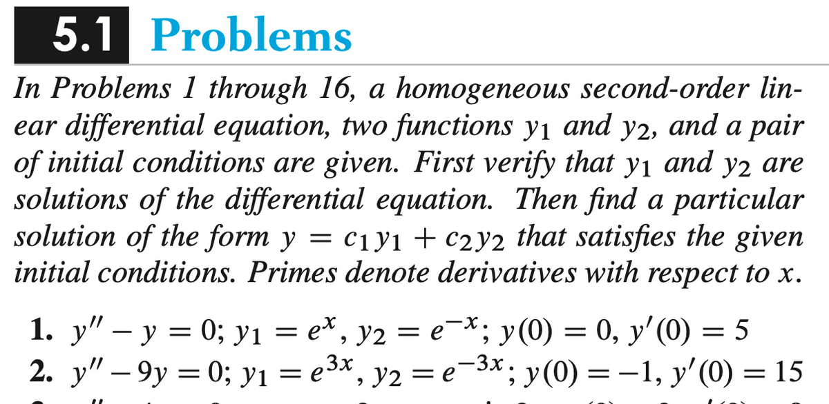 5.1 Problems
In Problems 1 through 16, a homogeneous second-order lin-
ear differential equation, two functions y1 and y2, and a pair
of initial conditions are given. First verify that yı and y2 are
solutions of the differential equation. Then find a particular
solution of the form y = c1y1 + c2y2 that satisfies the given
initial conditions. Primes denote derivatives with respect to x.
1. y" – y = 0; yı = e*, y2 = e-*; y(0) = 0, y' (0) = 5
2. у" — 9у 3D 0; У1
3 езх, у2 —е 3*; у(0) 3 —1, у' (0) — 15
Y2
=e-3x.
;y(0) = -1, y'(0) = 15
