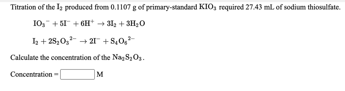 Titration of the I, produced from 0.1107 g of primary-standard KIO3 required 27.43 mL of sodium thiosulfate.
IO3- + 51 + 6H* → 3I2 + 3H2O
2-
I2 + 2S203- → 21 + S406
Calculate the concentration of the Na2 S2 O3.
Concentration
M
