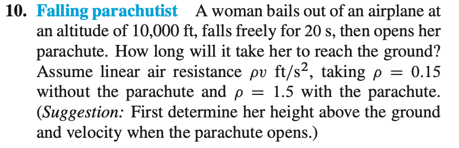 10. Falling parachutist A woman bails out of an airplane at
an altitude of 10,000 ft, falls freely for 20 s, then opens her
parachute. How long will it take her to reach the ground?
Assume linear air resistance pv ft/s², taking p
without the parachute and p
(Suggestion: First determine her height above the ground
and velocity when the parachute opens.)
0.15
||
1.5 with the parachute.
