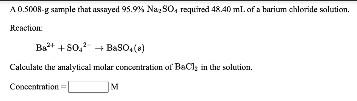 A 0.5008-g sample that assayed 95.9% Na2SO4 required 48.40 mL of a barium chloride solution.
Reaction:
Ba?+ + SO4
2-
→ BaSO4(8)
Calculate the analytical molar concentration of BaCl2 in the solution.
Concentration :
M
