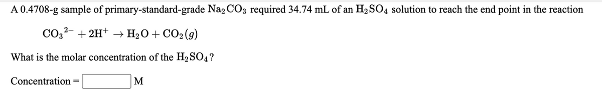 A 0.4708-g sample of primary-standard-grade Na2 CO3 required 34.74 mL of an H2 SO4 solution to reach the end point in the reaction
CO32- + 2H+ –→ H2O+ CO2(g)
What is the molar concentration of the H2 SO4?
Concentration
M
