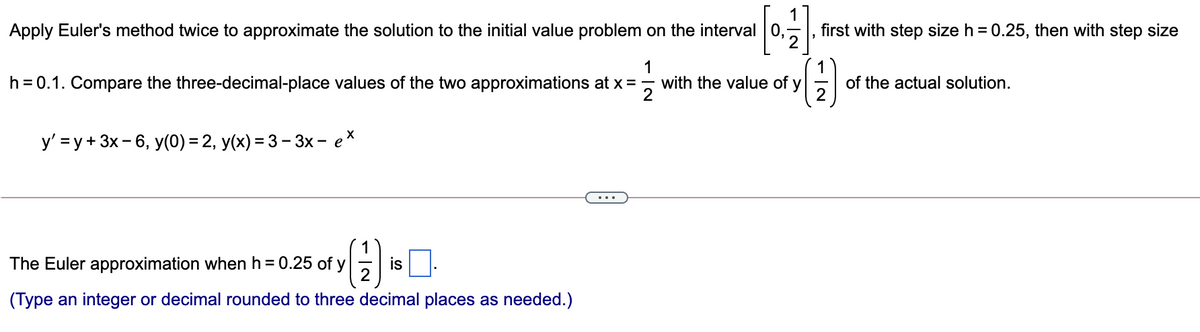 Apply Euler's method twice to approximate the solution to the initial value problem on the interval 0,
first with step size h = 0.25, then with step size
1
h = 0.1. Compare the three-decimal-place values of the two approximations at x =, with the value of y
of the actual solution.
y' = y + 3x - 6, y(0) = 2, y(x) = 3 - 3x - ex
1
The Euler approximation when h = 0.25 of y
is
(Type an integer or decimal rounded to three decimal places as needed.)
