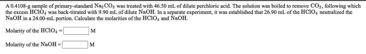 A 0.4108-g sample of primary-standard Na2 CO3 was treated with 46.50 mL of dilute perchloric acid. The solution was boiled to remove CO2, following which
the excess HCIO4 was back-titrated with 9.90 mL of dilute NaOH. In a separate experiment, it was established that 26.90 mL of the HC1O4 neutralized the
NaOH in a 24.00-mL portion. Calculate the molarities of the HCIO4 and NaOH.
Molarity of the HC1O4
M
Molarity of the NaOH =
M
