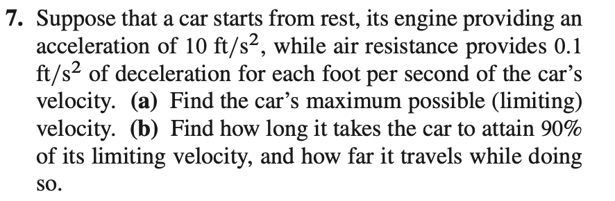 7. Suppose that a car starts from rest, its engine providing an
acceleration of 10 ft/s², while air resistance provides 0.1
ft/s? of deceleration for each foot per second of the car's
velocity. (a) Find the car's maximum possible (limiting)
velocity. (b) Find how long it takes the car to attain 90%
of its limiting velocity, and how far it travels while doing
SO.
