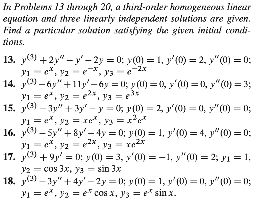 In Problems 13 through 20, a third-order homogeneous linear
equation and three linearly independent solutions are given.
Find a particular solution satisfying the given initial condi-
tions.
13. y(3) +2y" – y' – 2y = 0; y(0) = 1, y'(0) = 2, y"(0) = 0;
-2x
x-
e
У1 — е*, у2 3е *, уз — е
14. y(3) – 6y" +11y' – 6y = 0; y(0) = 0, y' (0) = 0, y"(0) = 3;
yi = e*, y2 = e2x , y3 = e3x
15. y(3) – 3y" + 3y' – y = 0; y(0) = 2, y'(0) = 0, y"(0) = 0;
yi = e*, y2 = xe*,
16. у (3) — 5y" + 8y' - 4y %3 0%;B у(0) — 1, у'(0) — 4, у" (0) — 0%;
-
-
||
y3 = x²e*
||
||
2х
yi = e^, y2 =
**, уз — хе2x
||
17. y(3) + 9y' = 0; y(0) = 3, y'(0) = –1, y"(0) = 2; yı = 1,
= sin 3x
У2 —D cos 3х, уз
18. у(3) — Зу" + 4y'— 2у %3D 0%; у (0) —3D1, у' (0) — 0, у" (0) — 0;
yi = e*, y2 = e* cos x, y3 = e* sin x.
||
