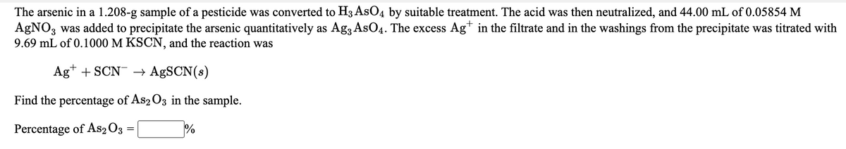 The arsenic in a 1.208-g sample of a pesticide was converted to H3 AsO4 by suitable treatment. The acid was then neutralized, and 44.00 mL of 0.05854 M
AgNO, was added to precipitate the arsenic quantitatively as Ag3AsO4. The excess Ag* in the filtrate and in the washings from the precipitate was titrated with
9.69 mL of 0.1000 M KSCN, and the reaction was
3.
Ag* + SCN → A£SCN(s)
Find the percentage of As2 O3 in the sample.
Percentage of As2 O3
