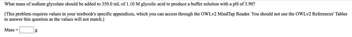 What mass of sodium glycolate should be added to 350.0 mL of 1.10 M glycolic acid to produce a buffer solution with a pH of 3.90?
(This problem requires values in your textbook's specific appendices, which you can access through the OWLV2 MindTap Reader. You should not use the OWLV2 References' Tables
to answer this question as the values will not match.)
Mass
