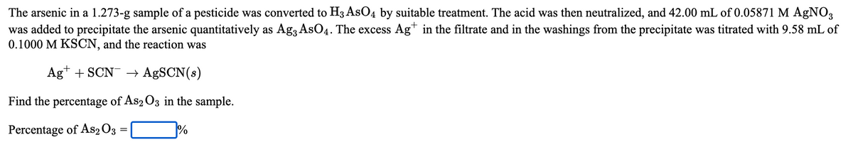 The arsenic in a 1.273-g sample of a pesticide was converted to H3 AsO4 by suitable treatment. The acid was then neutralized, and 42.00 mL of 0.05871 M AgNO3
was added to precipitate the arsenic quantitatively as Ag3 AsO4. The excess Ag* in the filtrate and in the washings from the precipitate was titrated with 9.58 mL of
0.1000 M KSCN, and the reaction was
Ag* + SCN → AgSCN(s)
Find the percentage of As2 O3 in the sample.
Percentage of As2 O3
