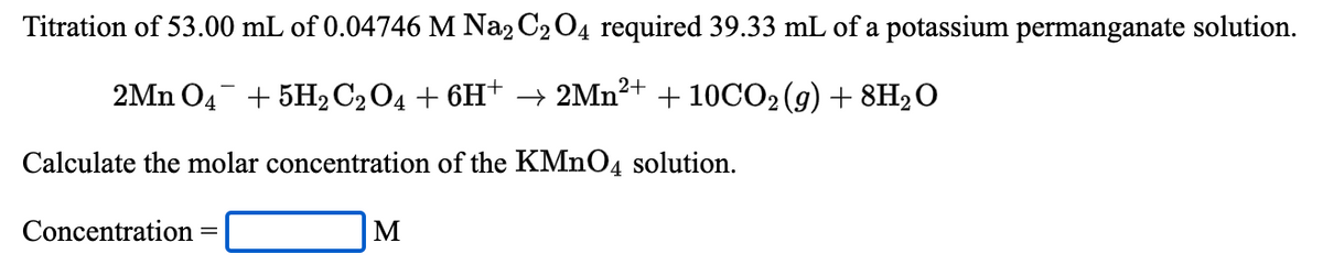 Titration of 53.00 mL of 0.04746 M Na2 C204 required 39.33 mL of a potassium permanganate solution.
2Mn O4 + 5H2C2O4 + 6H† –→ 2MN²+ + 10CO2 (g) + 8H2O
Calculate the molar concentration of the KMNO4 solution.
Concentration
M
