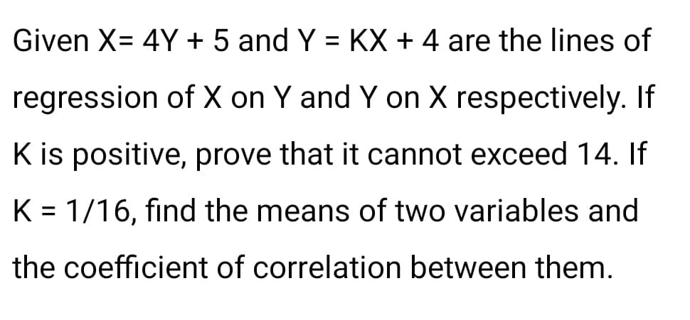 Given X= 4Y + 5 and Y = KX + 4 are the lines of
regression of X on Y and Y on X respectively. If
K is positive, prove that it cannot exceed 14. If
K = 1/16, find the means of two variables and
%3D
the coefficient of correlation between them.
