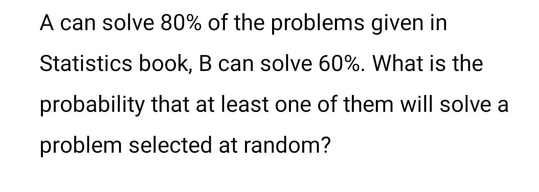 A can solve 80% of the problems given in
Statistics book, B can solve 60%. What is the
probability that at least one of them will solve a
problem selected at random?
