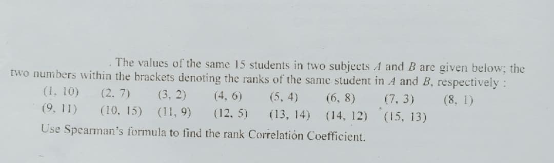 The values of the same 15 students in two subjects A and B are given below; the
two numbers within the brackets denoting the ranks of the same student in A and B, respectively :
(1, 10)
(2. 7)
(3, 2)
(4, 6)
(5, 4)
(6, 8)
(7, 3)
(8, 1)
(9, 11)
(10, 15)
(11, 9)
(12, 5)
(13, 14)
(14, 12)
(15, 13)
Use Spearman's formula to find the rank Correlatión Coefficient.

