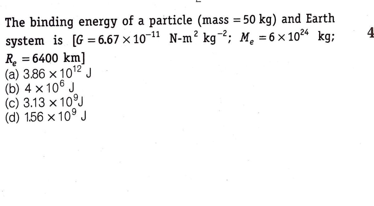 The binding energy of a particle (mass = 50 kg) and Earth
system is [G = 6.67 × 10-11 N-m² kg¯²; M, = 6 × 1024 kg;
4
%3|
R, = 6400 km]
(a) 3.86 x 1012 J
(b) 4 × 106 J
(c) 3.13 x 10°J
(d) 1.56 × 10° J
%3D
