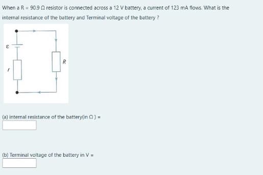 When a R= 90.9 A resistor is connected across a 12 V battery, a current of 123 mA flows. What is the
internal resistance of the battery and Terminal voltage of the battery ?
R
(a) internal resistance of the battery(in 0) =
(b) Terminal voltage of the battery in V =
