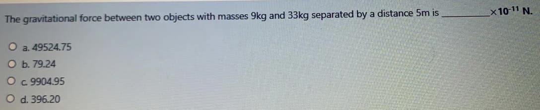 x10 11 N.
The gravitational force between two objects with masses 9kg and 33kg separated by a distance 5m is
O a. 49524.75
O b. 79.24
O c. 9904.95
O d. 396.20
