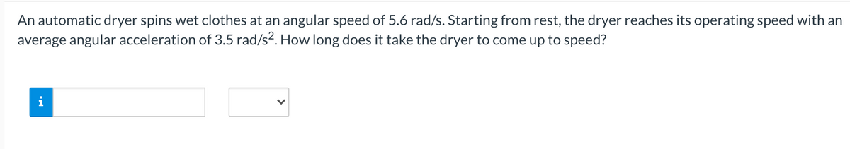 An automatic dryer spins wet clothes at an angular speed of 5.6 rad/s. Starting from rest, the dryer reaches its operating speed with an
average angular acceleration of 3.5 rad/s?. How long does it take the dryer to come up to speed?

